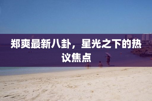 鄭爽最新八卦，星光之下的熱議焦點
