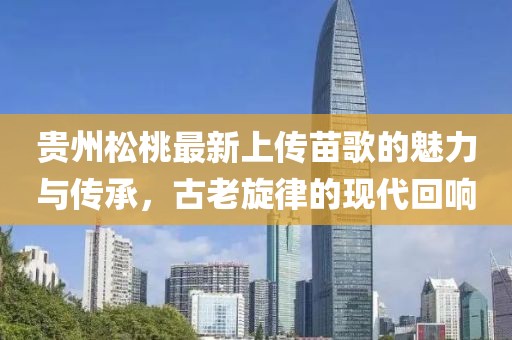 貴州松桃最新上傳苗歌的魅力與傳承，古老旋律的現(xiàn)代回響