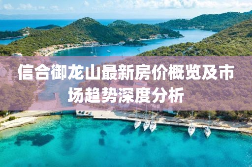 信合御龍山最新房?jī)r(jià)概覽及市場(chǎng)趨勢(shì)深度分析