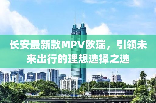 長安最新款MPV歐瑞，引領(lǐng)未來出行的理想選擇之選