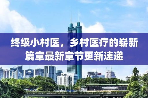 終級(jí)小村醫(yī)，鄉(xiāng)村醫(yī)療的嶄新篇章最新章節(jié)更新速遞
