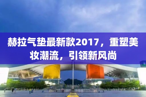 赫拉氣墊最新款2017，重塑美妝潮流，引領(lǐng)新風(fēng)尚