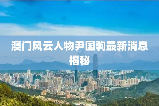 澳門風(fēng)云人物尹國(guó)駒最新消息揭秘