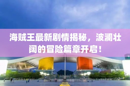 海賊王最新劇情揭秘，波瀾壯闊的冒險(xiǎn)篇章開啟！