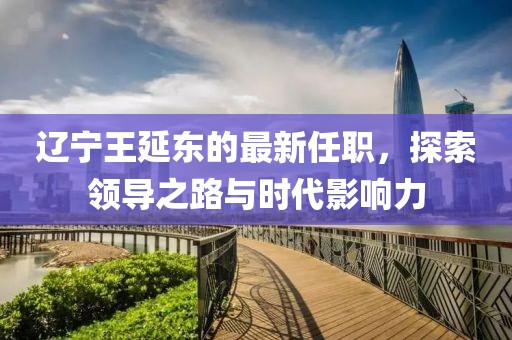 遼寧王延?xùn)|的最新任職，探索領(lǐng)導(dǎo)之路與時(shí)代影響力