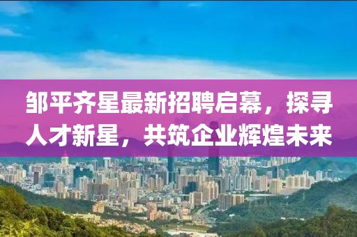 鄒平齊星最新招聘啟幕，探尋人才新星，共筑企業(yè)輝煌未來
