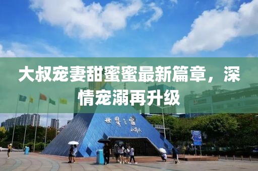 大叔寵妻甜蜜蜜最新篇章，深情寵溺再升級