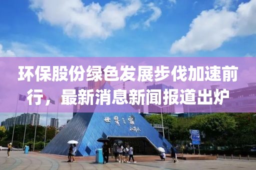 環(huán)保股份綠色發(fā)展步伐加速前行，最新消息新聞報(bào)道出爐