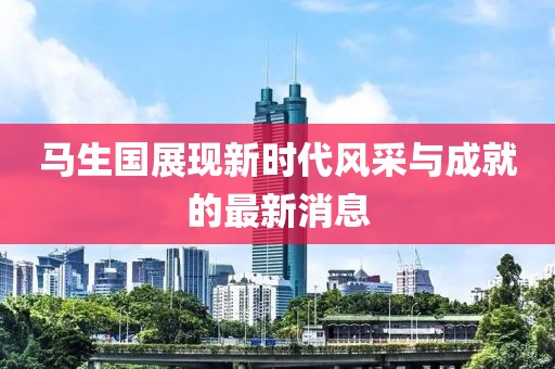 馬生國(guó)展現(xiàn)新時(shí)代風(fēng)采與成就的最新消息