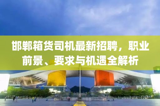 邯鄲箱貨司機(jī)最新招聘，職業(yè)前景、要求與機(jī)遇全解析