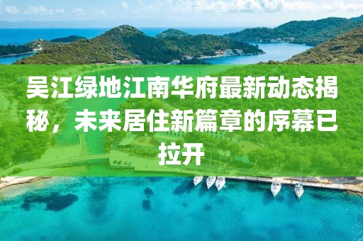 吳江綠地江南華府最新動(dòng)態(tài)揭秘，未來(lái)居住新篇章的序幕已拉開(kāi)