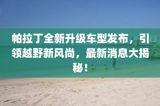 帕拉丁全新升級(jí)車型發(fā)布，引領(lǐng)越野新風(fēng)尚，最新消息大揭秘！