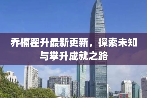 喬楠翟升最新更新，探索未知與攀升成就之路