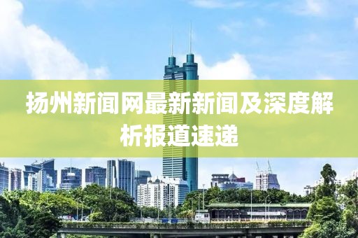 揚(yáng)州新聞網(wǎng)最新新聞及深度解析報道速遞