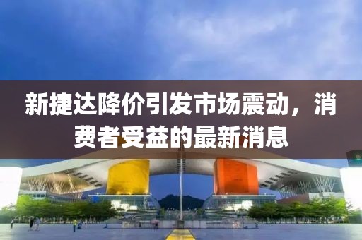 新捷達(dá)降價(jià)引發(fā)市場(chǎng)震動(dòng)，消費(fèi)者受益的最新消息