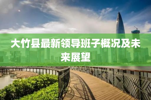 大竹縣最新領(lǐng)導(dǎo)班子概況及未來(lái)展望
