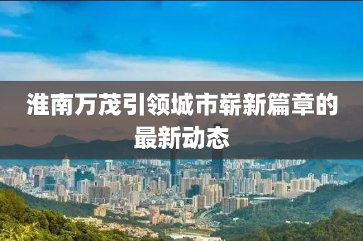 淮南萬茂引領(lǐng)城市嶄新篇章的最新動態(tài)