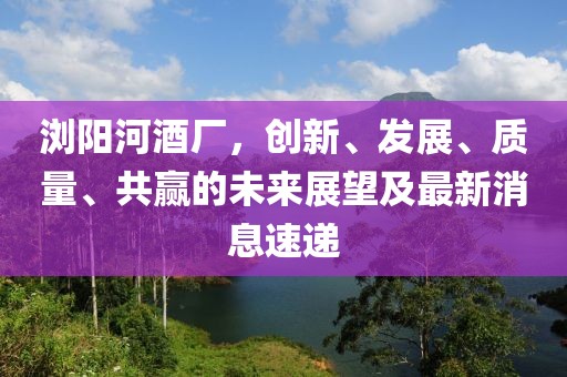瀏陽河酒廠，創(chuàng)新、發(fā)展、質(zhì)量、共贏的未來展望及最新消息速遞