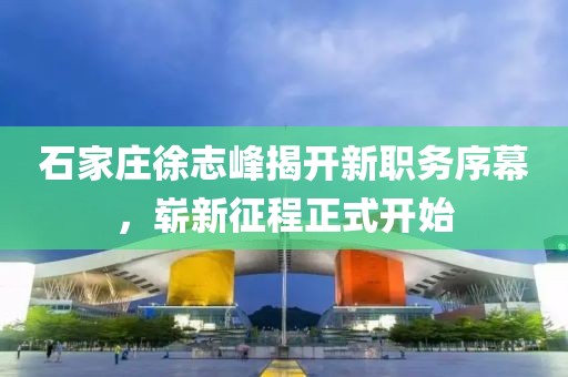 石家莊徐志峰揭開新職務(wù)序幕，嶄新征程正式開始