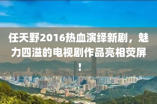 任天野2016熱血演繹新劇，魅力四溢的電視劇作品亮相熒屏！