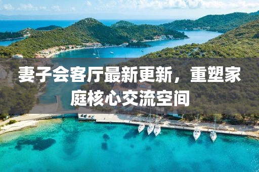妻子會客廳最新更新，重塑家庭核心交流空間