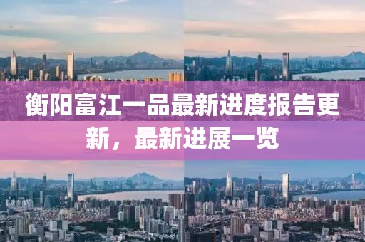 衡陽富江一品最新進度報告更新，最新進展一覽