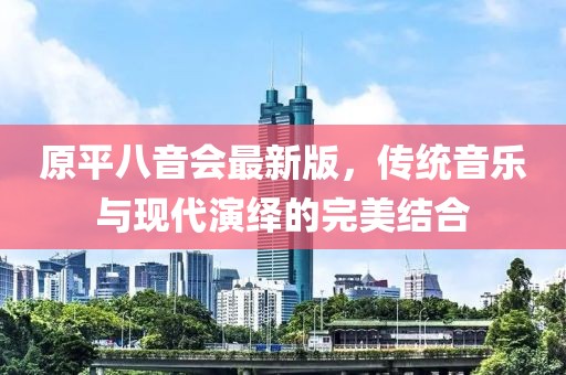 原平八音會(huì)最新版，傳統(tǒng)音樂(lè)與現(xiàn)代演繹的完美結(jié)合