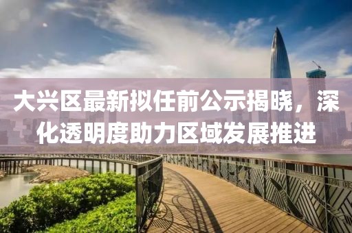 大興區(qū)最新擬任前公示揭曉，深化透明度助力區(qū)域發(fā)展推進(jìn)