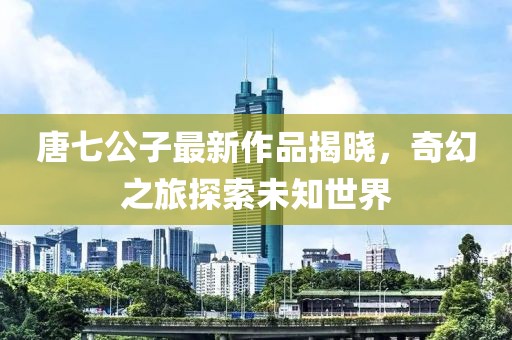唐七公子最新作品揭曉，奇幻之旅探索未知世界