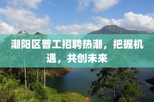 潮陽區(qū)普工招聘熱潮，把握機遇，共創(chuàng)未來