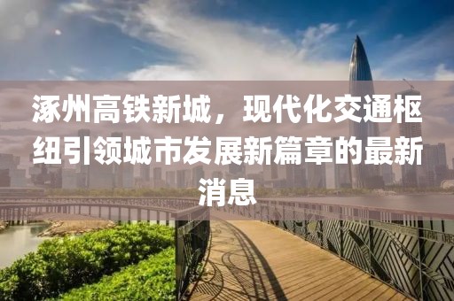 涿州高鐵新城，現(xiàn)代化交通樞紐引領(lǐng)城市發(fā)展新篇章的最新消息