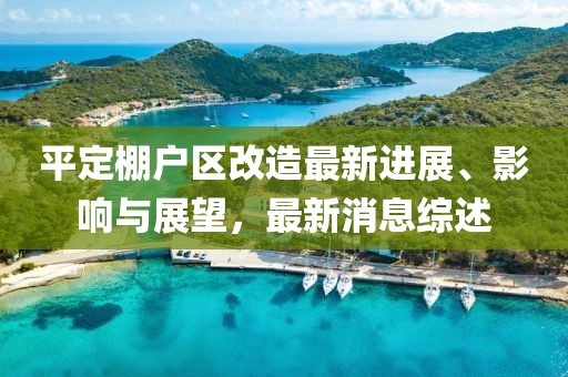 平定棚戶區(qū)改造最新進(jìn)展、影響與展望，最新消息綜述