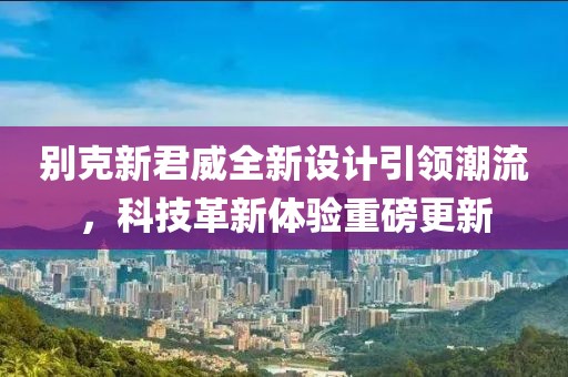 別克新君威全新設(shè)計引領(lǐng)潮流，科技革新體驗重磅更新