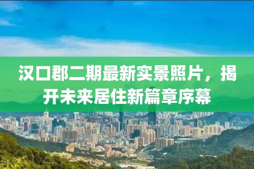漢口郡二期最新實(shí)景照片，揭開(kāi)未來(lái)居住新篇章序幕