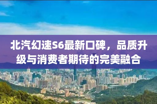 北汽幻速S6最新口碑，品質(zhì)升級與消費者期待的完美融合
