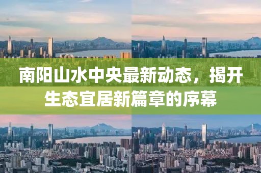 南陽山水中央最新動態(tài)，揭開生態(tài)宜居新篇章的序幕