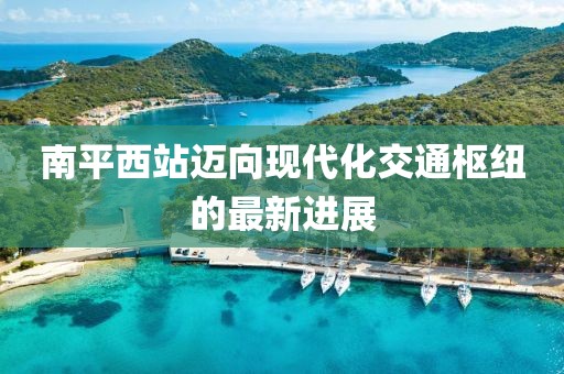 南平西站邁向現(xiàn)代化交通樞紐的最新進(jìn)展