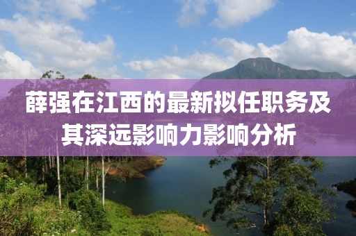 薛強(qiáng)在江西的最新擬任職務(wù)及其深遠(yuǎn)影響力影響分析
