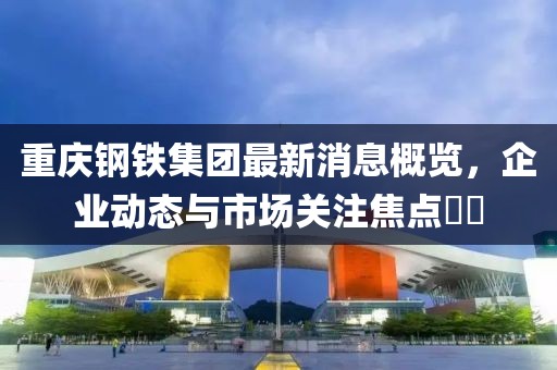 重慶鋼鐵集團(tuán)最新消息概覽，企業(yè)動(dòng)態(tài)與市場(chǎng)關(guān)注焦點(diǎn)??
