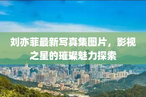 劉亦菲最新寫真集圖片，影視之星的璀璨魅力探索