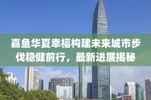 嘉魚華夏幸福構(gòu)建未來城市步伐穩(wěn)健前行，最新進(jìn)展揭秘