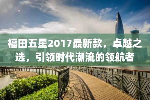 福田五星2017最新款，卓越之選，引領(lǐng)時代潮流的領(lǐng)航者