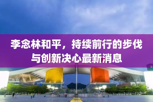 李念林和平，持續(xù)前行的步伐與創(chuàng)新決心最新消息