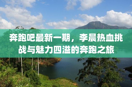 奔跑吧最新一期，李晨熱血挑戰(zhàn)與魅力四溢的奔跑之旅