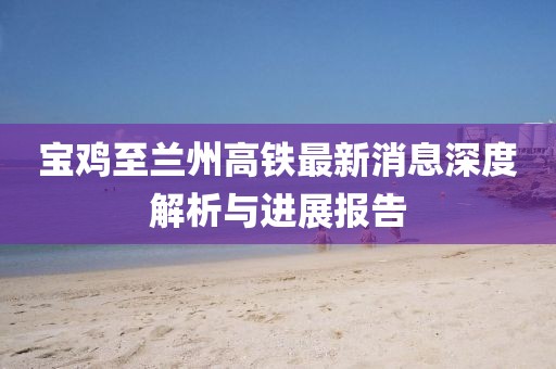 寶雞至蘭州高鐵最新消息深度解析與進(jìn)展報(bào)告