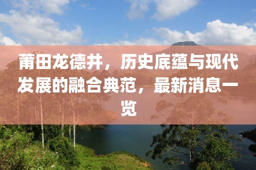 莆田龍德井，歷史底蘊與現(xiàn)代發(fā)展的融合典范，最新消息一覽