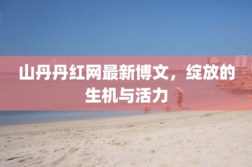 山丹丹紅網(wǎng)最新博文，綻放的生機(jī)與活力