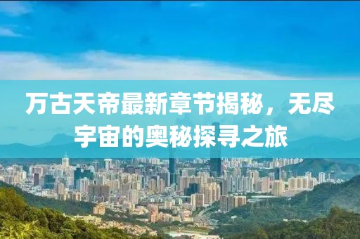 萬古天帝最新章節(jié)揭秘，無盡宇宙的奧秘探尋之旅