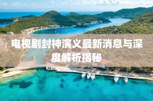 電視劇封神演義最新消息與深度解析揭秘