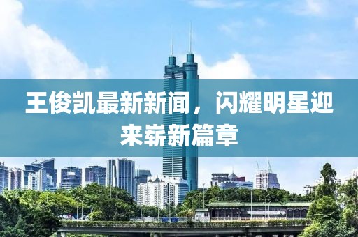 王俊凱最新新聞，閃耀明星迎來嶄新篇章